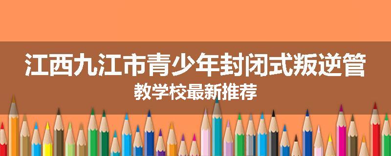 江西九江市青少年封闭式叛逆管教学校最新推荐