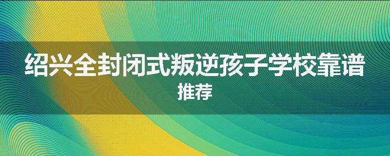 绍兴全封闭式叛逆孩子学校靠谱推荐