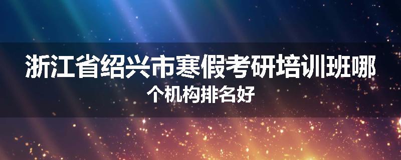 浙江省绍兴市寒假考研培训班哪个机构排名好