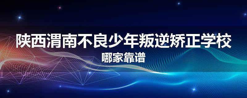 陕西渭南不良少年叛逆矫正学校哪家靠谱