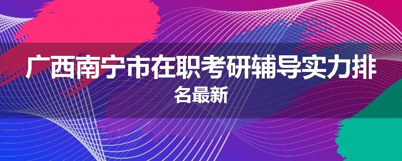 广西南宁市在职考研辅导实力排名最新