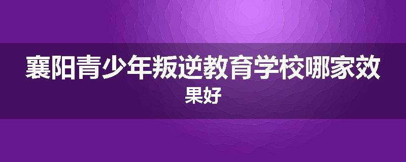 襄阳青少年叛逆教育学校哪家效果好