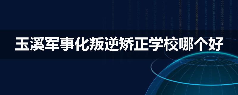 玉溪军事化叛逆矫正学校哪个好