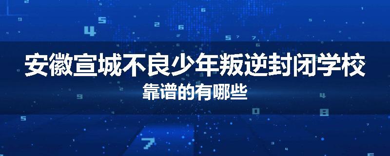 安徽宣城不良少年叛逆封闭学校靠谱的有哪些