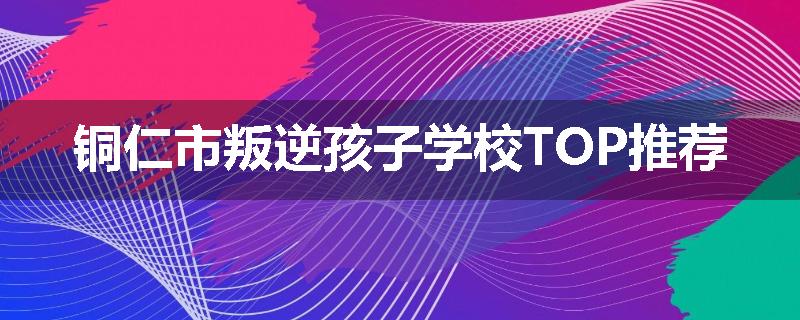 铜仁市叛逆孩子学校TOP推荐