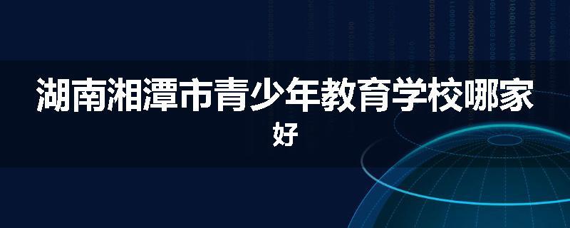 湖南湘潭市青少年教育学校哪家好