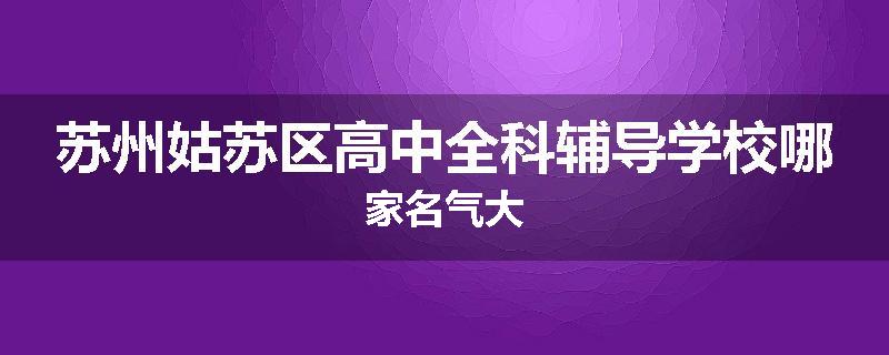 苏州姑苏区高中全科辅导学校哪家名气大