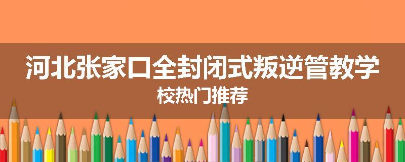 河北张家口全封闭式叛逆管教学校热门推荐