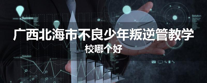 广西北海市不良少年叛逆管教学校哪个好