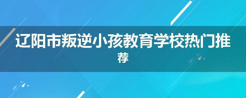 辽阳市叛逆小孩教育学校热门推荐