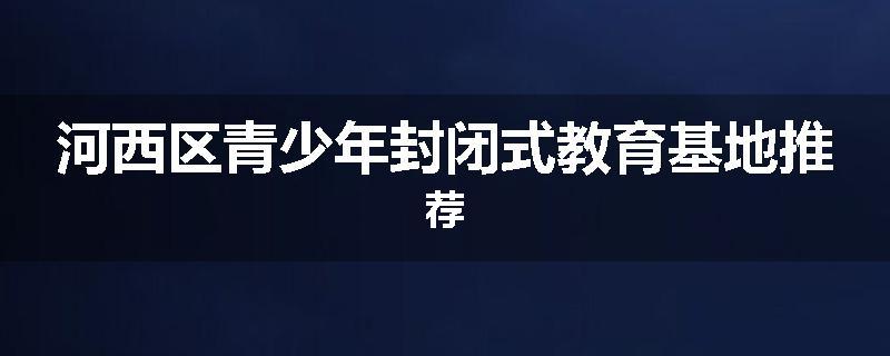 河西区青少年封闭式教育基地推荐
