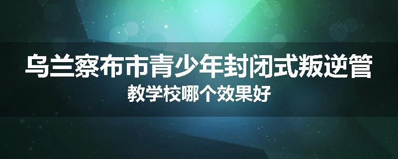 乌兰察布市青少年封闭式叛逆管教学校哪个效果好