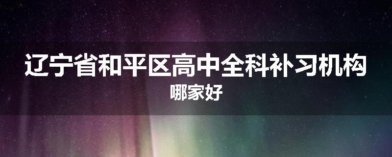 辽宁省和平区高中全科补习机构哪家好