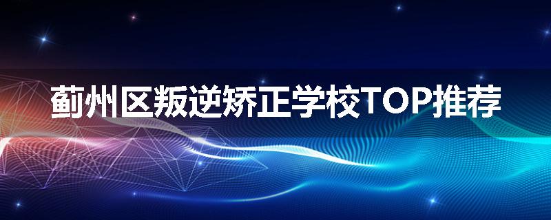 蓟州区叛逆矫正学校TOP推荐