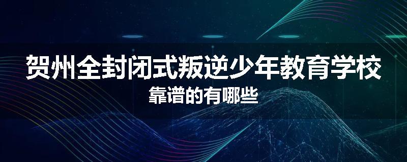 贺州全封闭式叛逆少年教育学校靠谱的有哪些