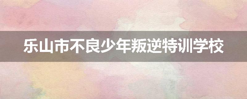 乐山市不良少年叛逆特训学校