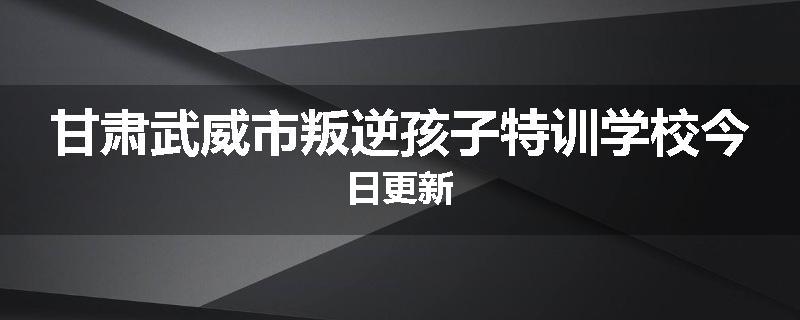 甘肃武威市叛逆孩子特训学校今日更新