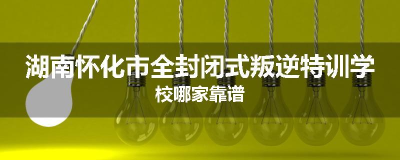 湖南怀化市全封闭式叛逆特训学校哪家靠谱