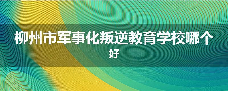 柳州市军事化叛逆教育学校哪个好