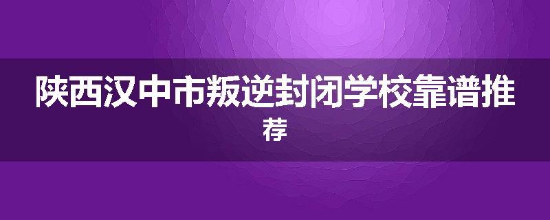 陕西汉中市叛逆封闭学校靠谱推荐