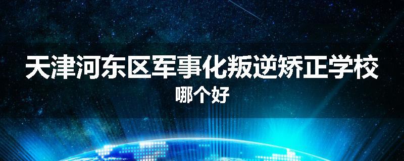 天津河东区军事化叛逆矫正学校哪个好