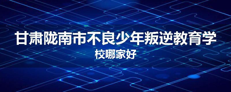 甘肃陇南市不良少年叛逆教育学校哪家好