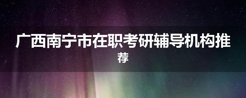 广西南宁市在职考研辅导机构推荐