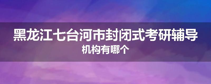 黑龙江七台河市封闭式考研辅导机构有哪个