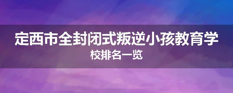 定西市全封闭式叛逆小孩教育学校排名一览