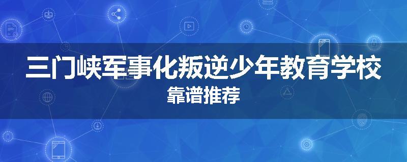 三门峡军事化叛逆少年教育学校靠谱推荐