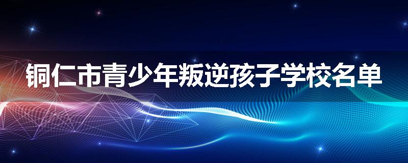 铜仁市青少年叛逆孩子学校名单