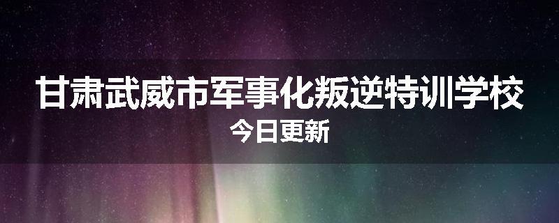 甘肃武威市军事化叛逆特训学校今日更新