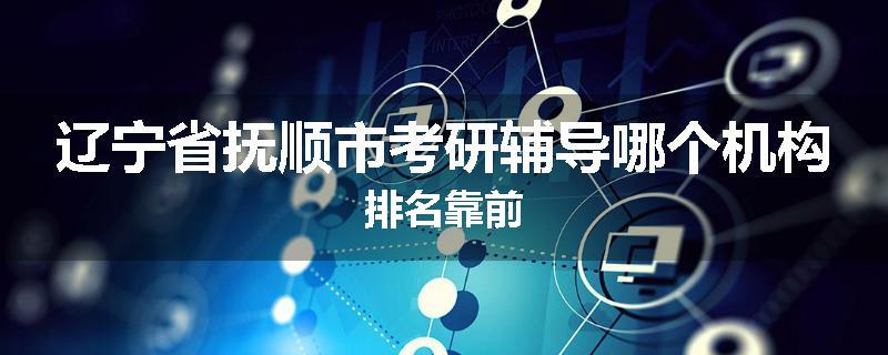 辽宁省抚顺市考研辅导哪个机构排名靠前