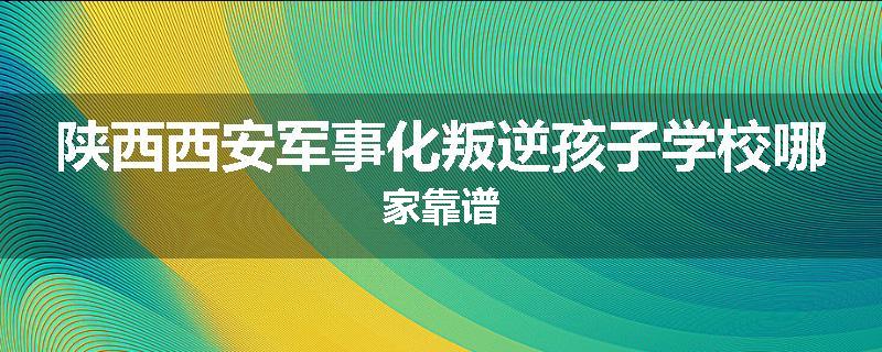 陕西西安军事化叛逆孩子学校哪家靠谱