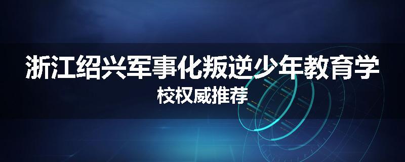 浙江绍兴军事化叛逆少年教育学校权威推荐