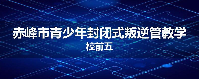 赤峰市青少年封闭式叛逆管教学校前五