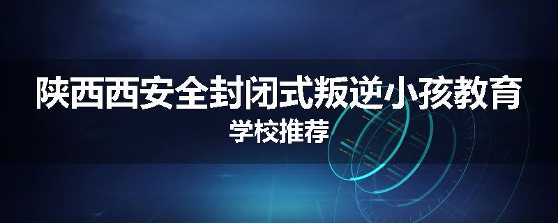 陕西西安全封闭式叛逆小孩教育学校推荐