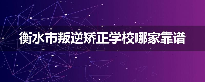 衡水市叛逆矫正学校哪家靠谱