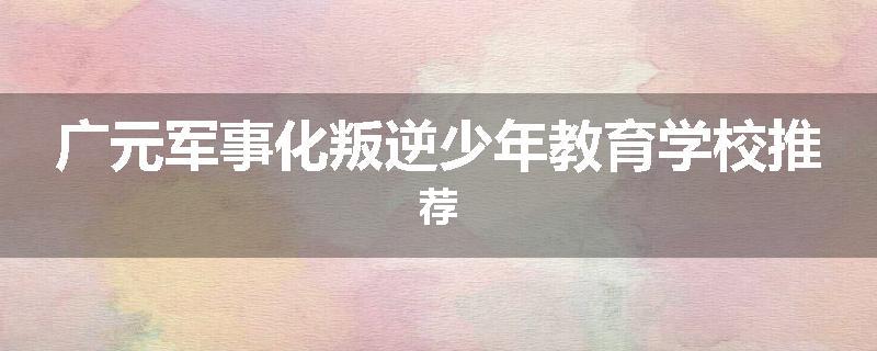 广元军事化叛逆少年教育学校推荐