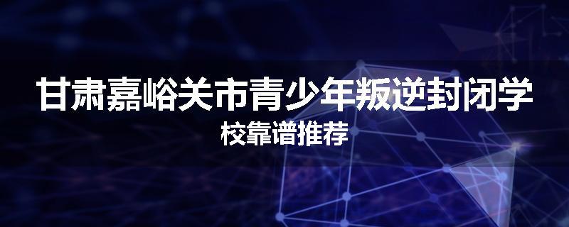 甘肃嘉峪关市青少年叛逆封闭学校靠谱推荐