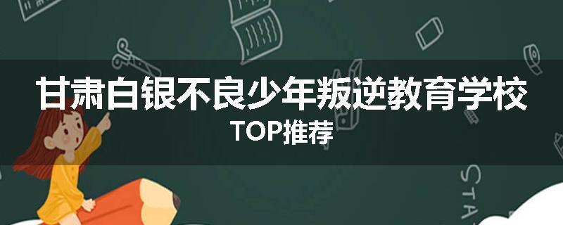 甘肃白银不良少年叛逆教育学校TOP推荐