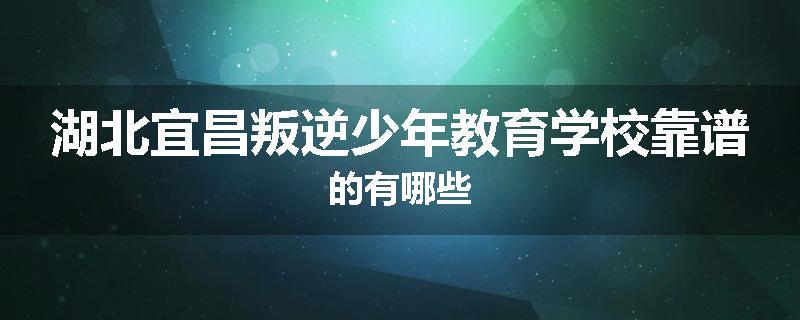 湖北宜昌叛逆少年教育学校靠谱的有哪些