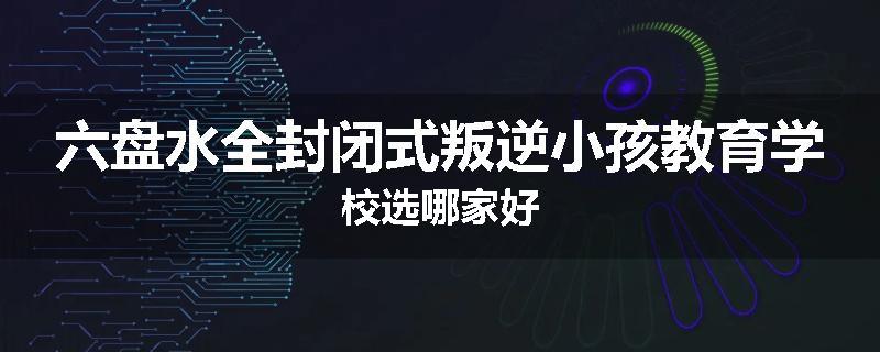 六盘水全封闭式叛逆小孩教育学校选哪家好