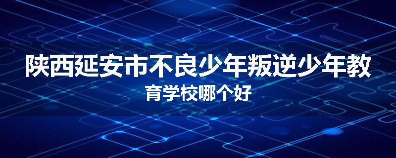 陕西延安市不良少年叛逆少年教育学校哪个好