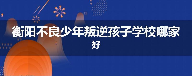 衡阳不良少年叛逆孩子学校哪家好