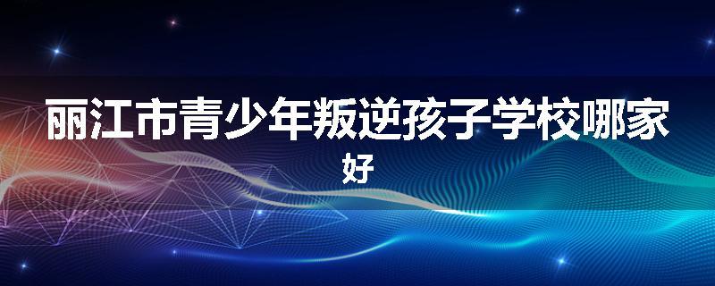 丽江市青少年叛逆孩子学校哪家好