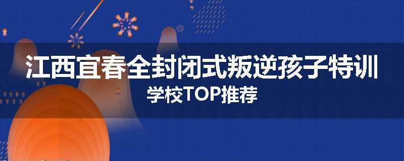 江西宜春全封闭式叛逆孩子特训学校TOP推荐