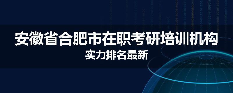 安徽省合肥市在职考研培训机构实力排名最新