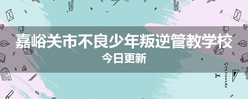 嘉峪关市不良少年叛逆管教学校今日更新