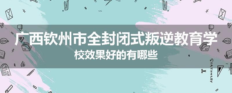 广西钦州市全封闭式叛逆教育学校效果好的有哪些